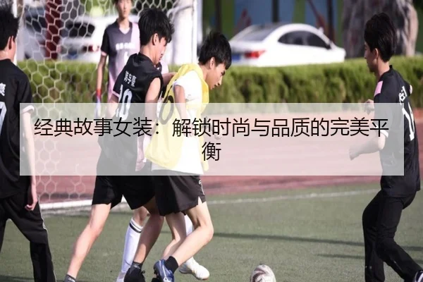 经典故事女装：解锁时尚与品质的完美平衡